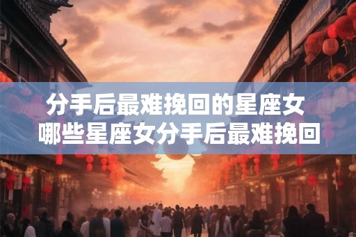 分手后最难挽回的星座女 哪些星座女分手后最难挽回