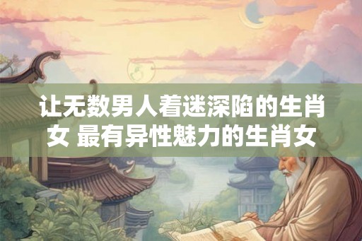 让无数男人着迷深陷的生肖女 最有异性魅力的生肖女