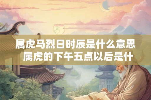 属虎马烈日时辰是什么意思 属虎的下午五点以后是什么虎 属虎马烈日时辰是什么意思 属虎的下午五点以后是什么虎