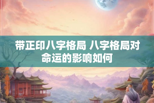 带正印八字格局 八字格局对命运的影响如何 带正印八字格局 八字格局对命运的影响如何
