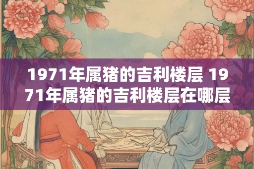 1971年属猪的吉利楼层 1971年属猪的吉利楼层在哪层