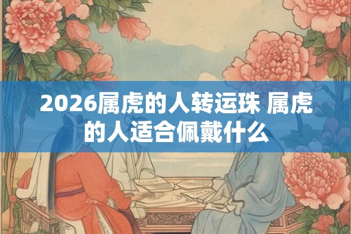 2026属虎的人转运珠 属虎的人适合佩戴什么