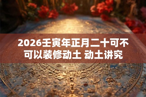 2026壬寅年正月二十可不可以装修动土 动土讲究