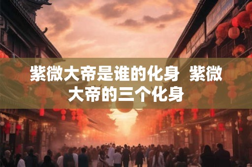 紫微大帝是谁的化身 紫微大帝的三个化身 紫微大帝是谁的化身 紫微大帝的三个化身