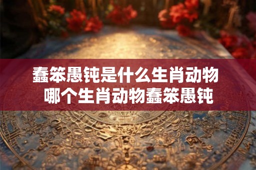 蠢笨愚钝是什么生肖动物 哪个生肖动物蠢笨愚钝