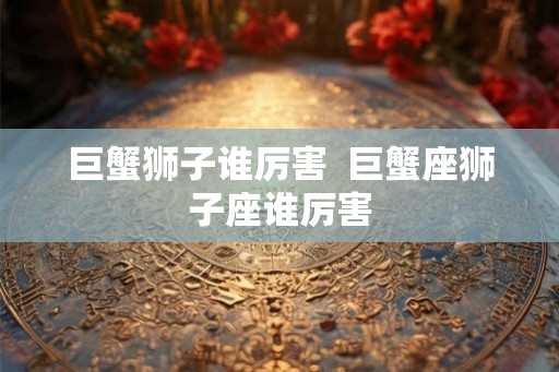 巨蟹狮子谁厉害  巨蟹座狮子座谁厉害
