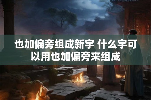 也加偏旁组成新字 什么字可以用也加偏旁来组成