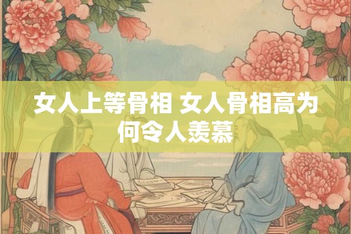 女人上等骨相 女人骨相高为何令人羡慕 女人上等骨相 女人骨相高为何令人羡慕