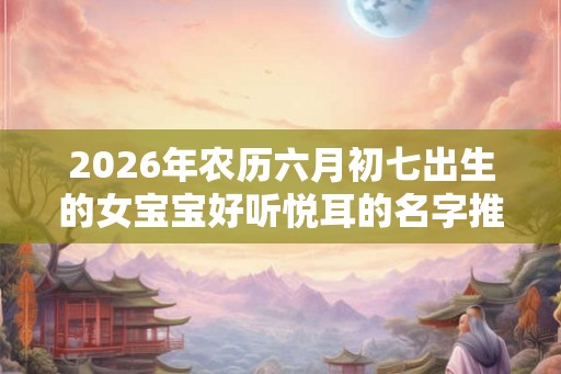 2026年农历六月初七出生的女宝宝好听悦耳的名字推荐