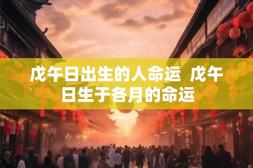 戊午日出生的人命运 戊午日生于各月的命运 戊午日出生的人命运 戊午日生于各月的命运