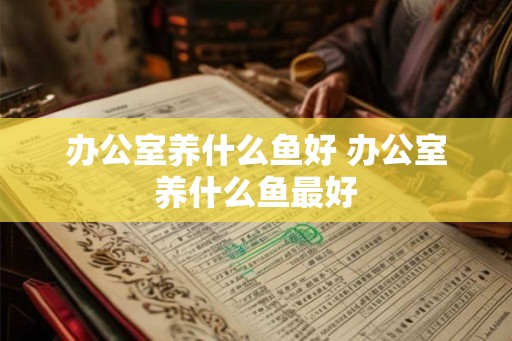 办公室养什么鱼好 办公室养什么鱼最好 办公室养什么鱼好 办公室养什么鱼最好