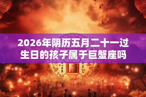 2026年阴历五月二十一过生日的孩子属于巨蟹座吗