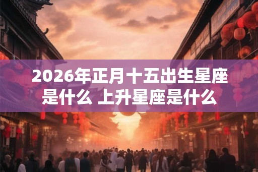 2026年正月十五出生星座是什么 上升星座是什么