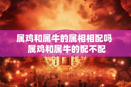属鸡和属牛的属相相配吗  属鸡和属牛的配不配