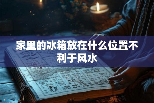 家里的冰箱放在什么位置不利于风水