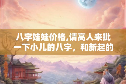 八字娃娃价格,请高人来批一下小儿的八字，和新起的名字