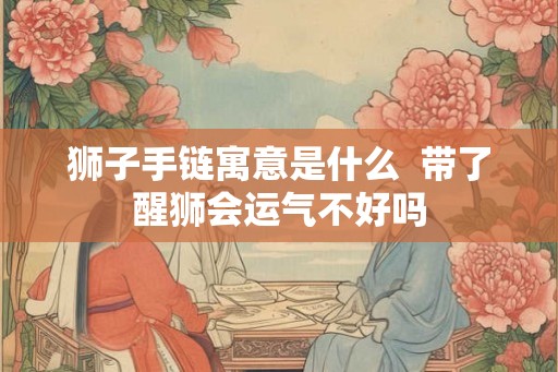 狮子手链寓意是什么 带了醒狮会运气不好吗 狮子手链寓意是什么 带了醒狮会运气不好吗