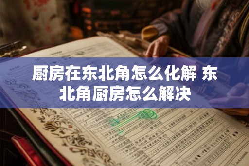 厨房在东北角怎么化解 东北角厨房怎么解决