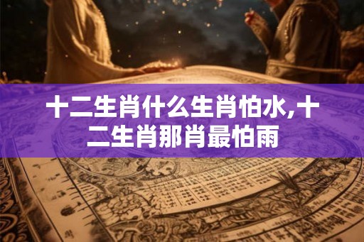 十二生肖什么生肖怕水,十二生肖那肖最怕雨 十二生肖什么生肖怕水,十二生肖那肖最怕雨