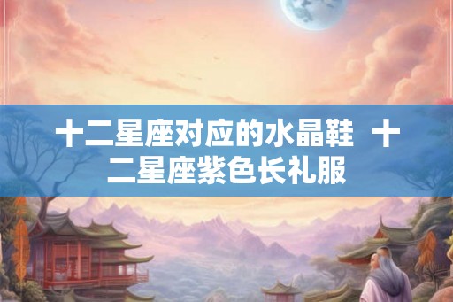 十二星座对应的水晶鞋 十二星座紫色长礼服 十二星座对应的水晶鞋 十二星座紫色长礼服