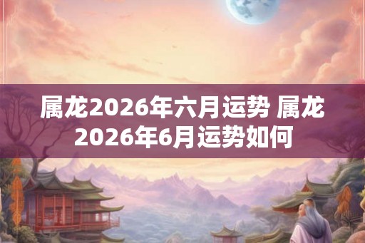 属龙2026年六月运势 属龙2026年6月运势如何