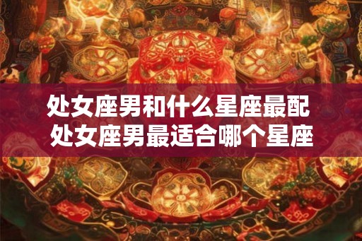 处女座男和什么星座最配 处女座男最适合哪个星座 处女座男和什么星座最配 处女座男最适合哪个星座