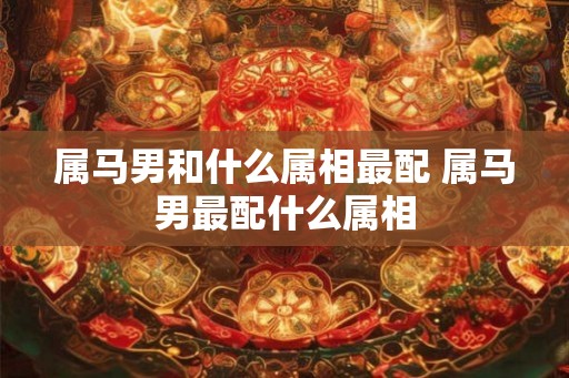 属马男和什么属相最配 属马男最配什么属相 属马男和什么属相最配 属马男最配什么属相