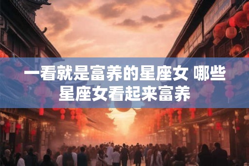 一看就是富养的星座女 哪些星座女看起来富养
