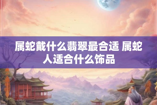属蛇戴什么翡翠最合适 属蛇人适合什么饰品