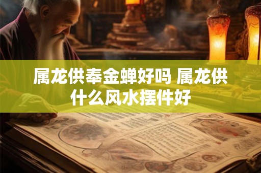 属龙供奉金蝉好吗 属龙供什么风水摆件好 属龙供奉金蝉好吗 属龙供什么风水摆件好