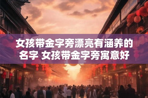 女孩带金字旁漂亮有涵养的名字 女孩带金字旁寓意好的字 女孩带金字旁漂亮有涵养的名字 女孩带金字旁寓意好的字