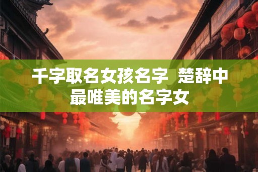 千字取名女孩名字  楚辞中最唯美的名字女