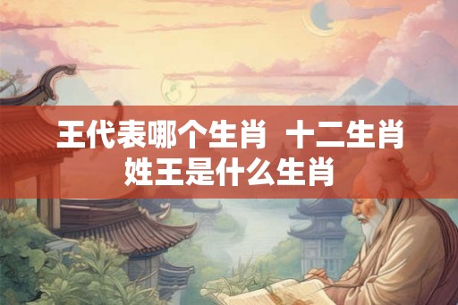 王代表哪个生肖 十二生肖姓王是什么生肖 王代表哪个生肖 十二生肖姓王是什么生肖