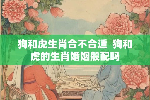狗和虎生肖合不合适  狗和虎的生肖婚姻般配吗