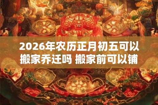2026年农历正月初五可以搬家乔迁吗 搬家前可以铺床吗