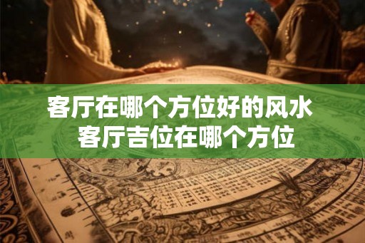 客厅在哪个方位好的风水  客厅吉位在哪个方位