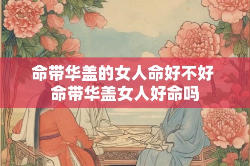 命带华盖的女人命好不好 命带华盖女人好命吗 命带华盖的女人命好不好 命带华盖女人好命吗