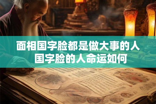 面相国字脸都是做大事的人  国字脸的人命运如何