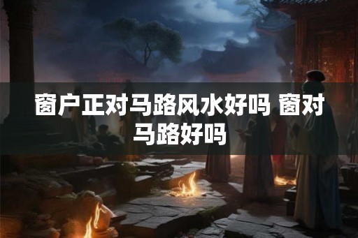 窗户正对马路风水好吗 窗对马路好吗