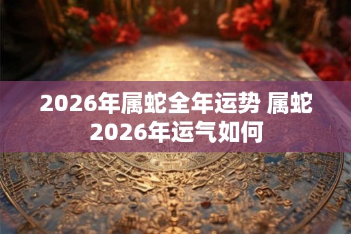 2026年属蛇全年运势 属蛇2026年运气如何