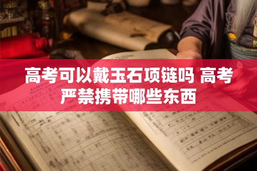 高考可以戴玉石项链吗 高考严禁携带哪些东西 高考可以戴玉石项链吗 高考严禁携带哪些东西
