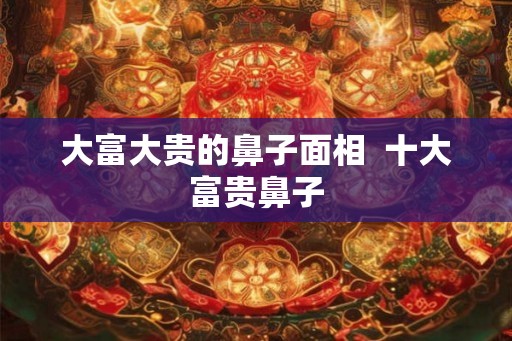 大富大贵的鼻子面相  十大富贵鼻子