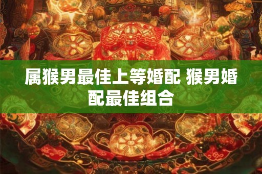 属猴男最佳上等婚配 猴男婚配最佳组合 属猴男最佳上等婚配 猴男婚配最佳组合