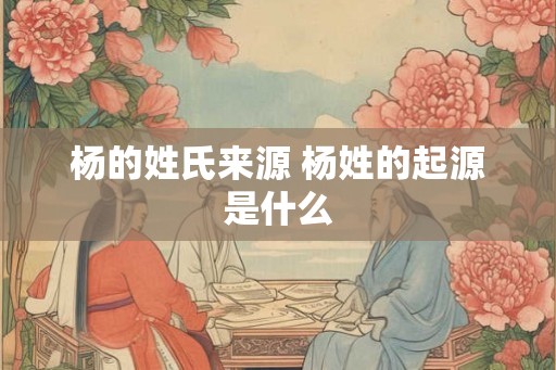 杨的姓氏来源 杨姓的起源是什么