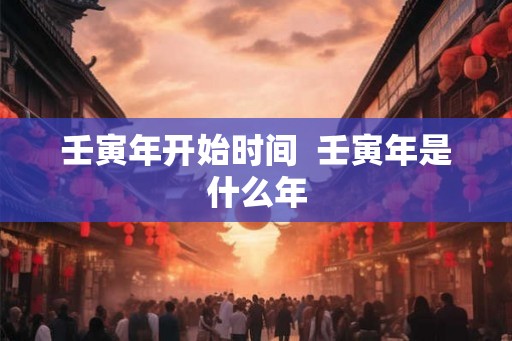 壬寅年开始时间 壬寅年是什么年 壬寅年开始时间 壬寅年是什么年