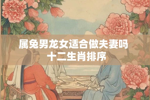 属兔男龙女适合做夫妻吗  十二生肖排序
