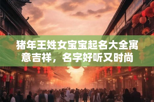 猪年王姓女宝宝起名大全寓意吉祥,名字好听又时尚 猪年王姓女宝宝起名大全寓意吉祥,名字好听又时尚