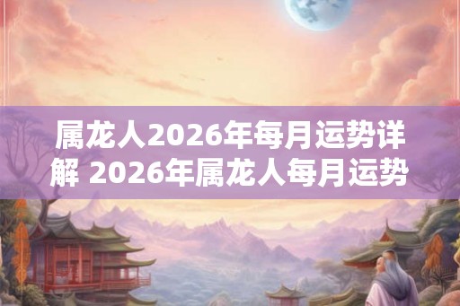 属龙人2026年每月运势详解 2026年属龙人每月运势如何