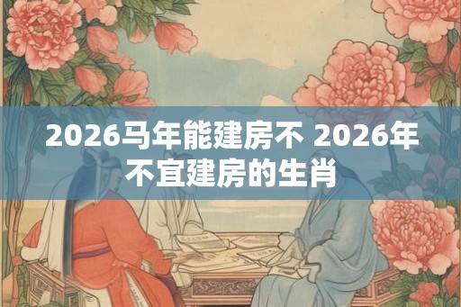2026马年能建房不 2026年不宜建房的生肖