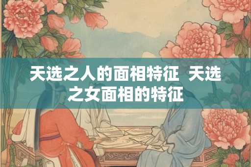 天选之人的面相特征 天选之女面相的特征 天选之人的面相特征 天选之女面相的特征